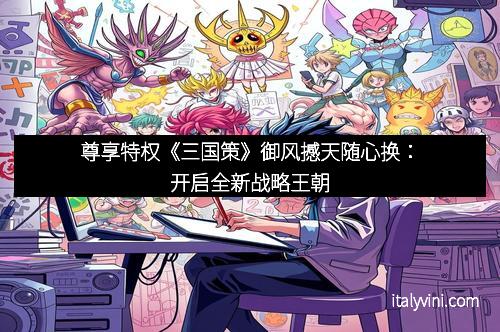 尊享特权《三国策》御风撼天随心换：开启全新战略王朝